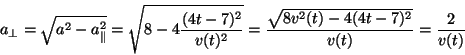 \begin{displaymath}
a_\perp = \sqrt{a^2-a_\parallel^2} = \sqrt{8-4\frac{(4t-7)^...
...2}}
= \frac{\sqrt{8v^2(t)-4(4t-7)^2}}{v(t)} = \frac{2}{v(t)}
\end{displaymath}