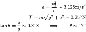 \begin{eqnarray*}
a = \frac{v_2^2}{r} \sim 3.125\textrm{m/s}^2 \\
T = m \sqrt...
...8 \quad\quad
\Longrightarrow \quad\quad \theta \sim 17^{\circ}
\end{eqnarray*}